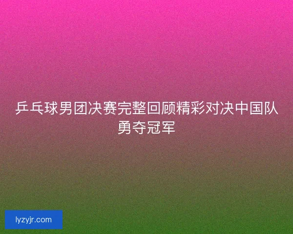 乒乓球男团决赛完整回顾精彩对决中国队勇夺冠军 乒乓球男团决赛完整回顾精彩对决中国队勇夺冠军
