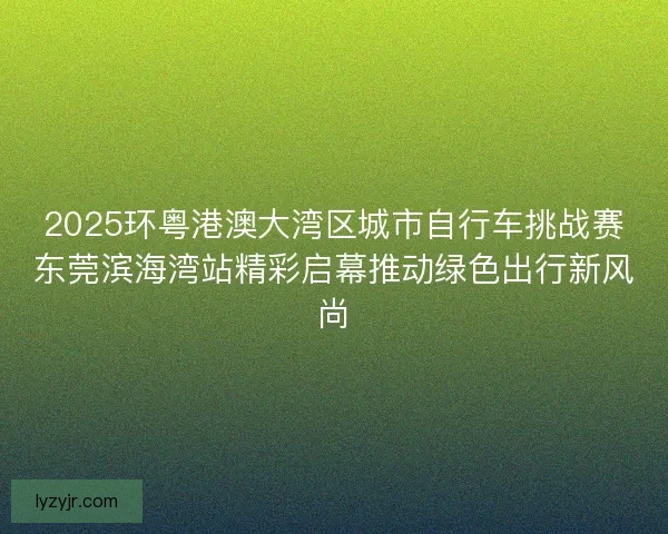 2025环粤港澳大湾区城市自行车挑战赛东莞滨海湾站精彩启幕推动绿色出行新风尚 2025环粤港澳大湾区城市自行车挑战赛东莞滨海湾站精彩启幕推动绿色出行新风尚