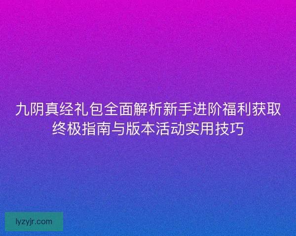 九阴真经礼包全面解析新手进阶福利获取终极指南与版本活动实用技巧 九阴真经礼包全面解析新手进阶福利获取终极指南与版本活动实用技巧