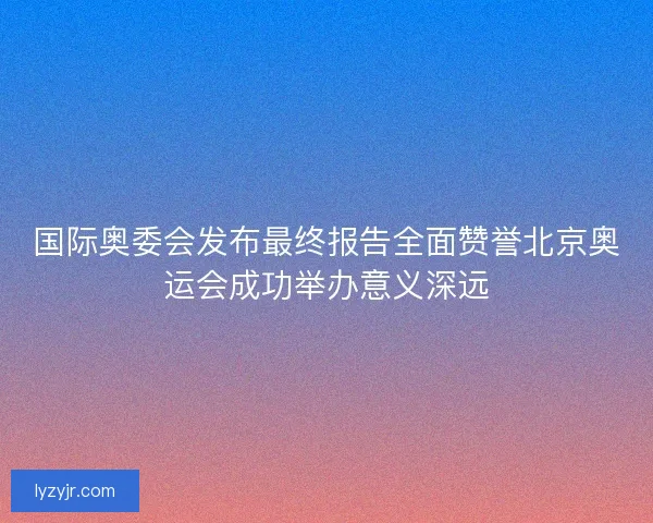 国际奥委会发布最终报告全面赞誉北京奥运会成功举办意义深远