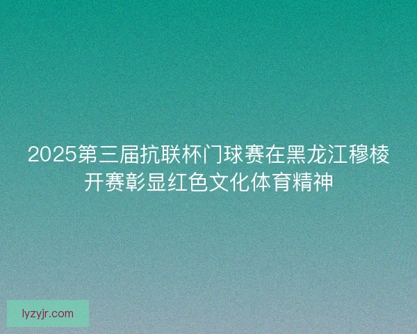 2025第三届抗联杯门球赛在黑龙江穆棱开赛彰显红色文化体育精神