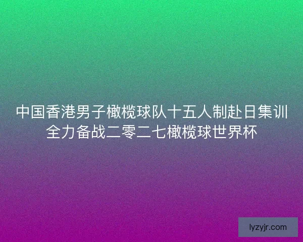 中国香港男子橄榄球队十五人制赴日集训全力备战二零二七橄榄球世界杯