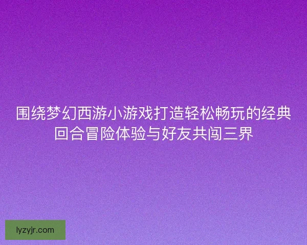 围绕梦幻西游小游戏打造轻松畅玩的经典回合冒险体验与好友共闯三界