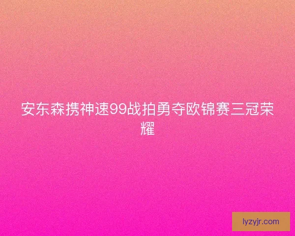 安东森携神速99战拍勇夺欧锦赛三冠荣耀
