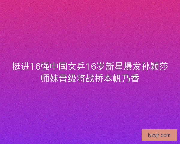 挺进16强中国女乒16岁新星爆发孙颖莎师妹晋级将战桥本帆乃香