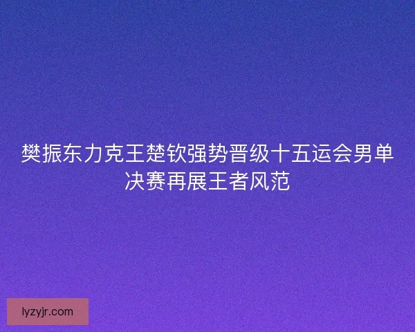 樊振东力克王楚钦强势晋级十五运会男单决赛再展王者风范