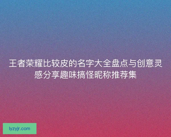 王者荣耀比较皮的名字大全盘点与创意灵感分享趣味搞怪昵称推荐集