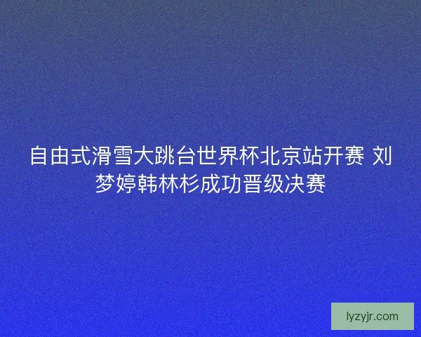自由式滑雪大跳台世界杯北京站开赛 刘梦婷韩林杉成功晋级决赛 自由式滑雪大跳台世界杯北京站开赛 刘梦婷韩林杉成功晋级决赛