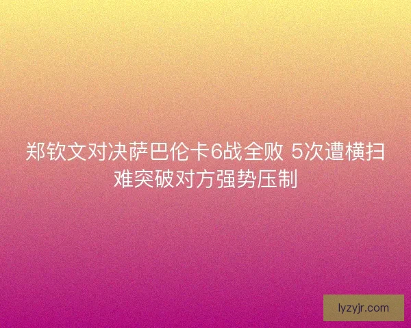 郑钦文对决萨巴伦卡6战全败 5次遭横扫难突破对方强势压制