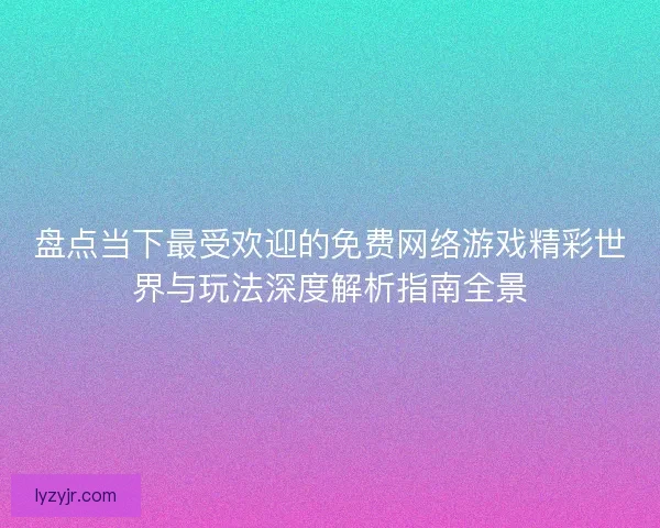 盘点当下最受欢迎的免费网络游戏精彩世界与玩法深度解析指南全景