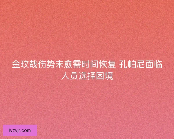 金玟哉伤势未愈需时间恢复 孔帕尼面临人员选择困境