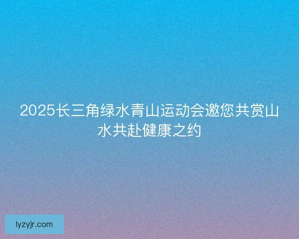 2025长三角绿水青山运动会邀您共赏山水共赴健康之约