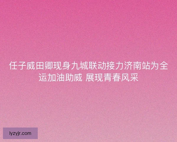 任子威田卿现身九城联动接力济南站为全运加油助威 展现青春风采