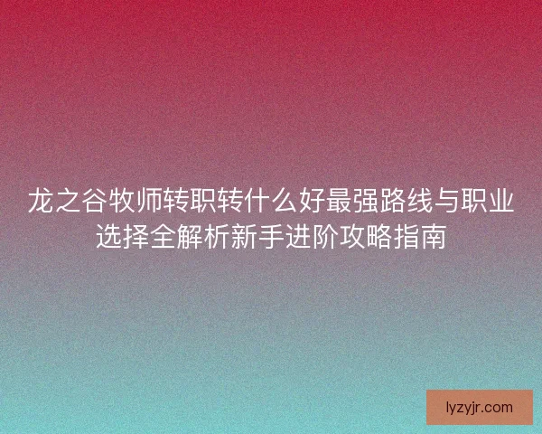 龙之谷牧师转职转什么好最强路线与职业选择全解析新手进阶攻略指南
