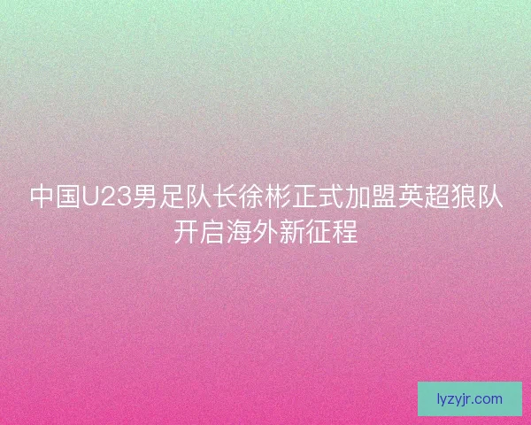 中国U23男足队长徐彬正式加盟英超狼队开启海外新征程 中国U23男足队长徐彬正式加盟英超狼队开启海外新征程