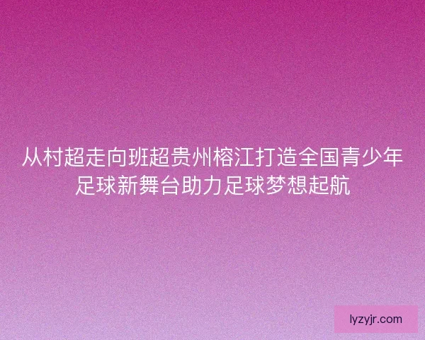 从村超走向班超贵州榕江打造全国青少年足球新舞台助力足球梦想起航