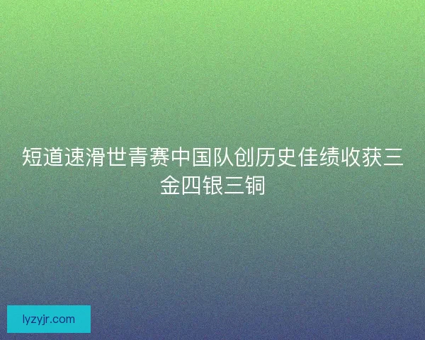 短道速滑世青赛中国队创历史佳绩收获三金四银三铜 短道速滑世青赛中国队创历史佳绩收获三金四银三铜