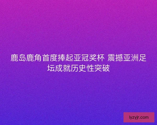 鹿岛鹿角首度捧起亚冠奖杯 震撼亚洲足坛成就历史性突破