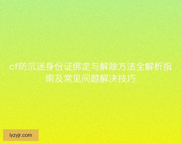 cf防沉迷身份证绑定与解除方法全解析指南及常见问题解决技巧 cf防沉迷身份证绑定与解除方法全解析指南及常见问题解决技巧