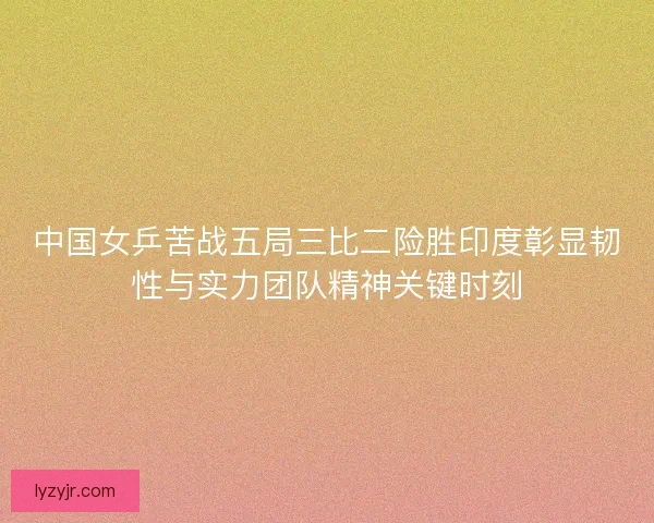 中国女乒苦战五局三比二险胜印度彰显韧性与实力团队精神关键时刻 中国女乒苦战五局三比二险胜印度彰显韧性与实力团队精神关键时刻
