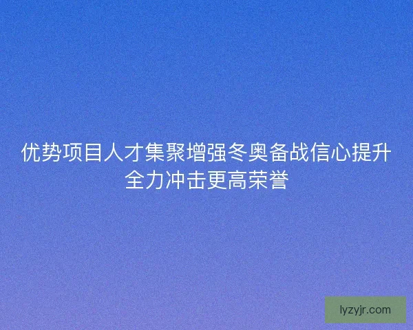 优势项目人才集聚增强冬奥备战信心提升全力冲击更高荣誉