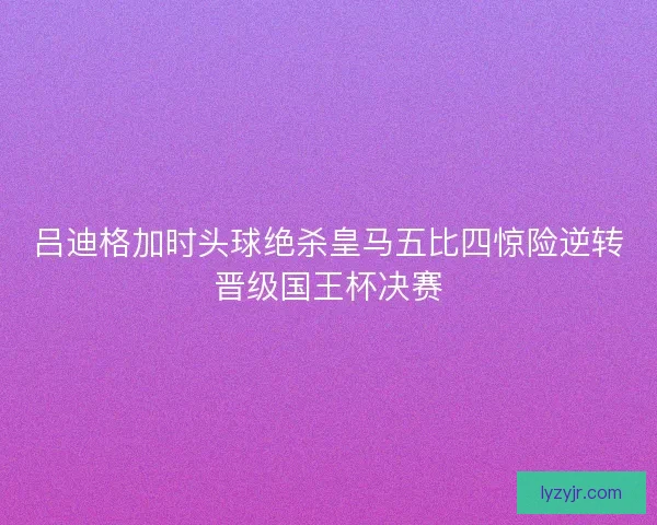 吕迪格加时头球绝杀皇马五比四惊险逆转晋级国王杯决赛