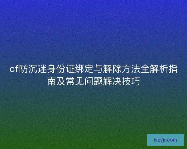 cf防沉迷身份证绑定与解除方法全解析指南及常见问题解决技巧