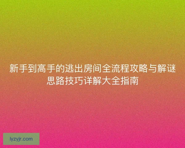 新手到高手的逃出房间全流程攻略与解谜思路技巧详解大全指南 新手到高手的逃出房间全流程攻略与解谜思路技巧详解大全指南