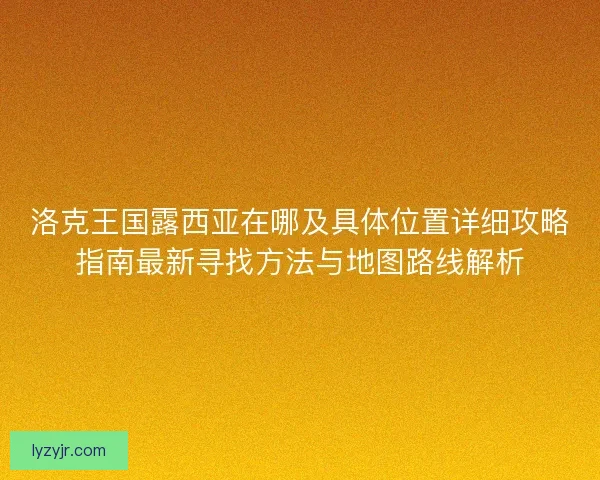洛克王国露西亚在哪及具体位置详细攻略指南最新寻找方法与地图路线解析 洛克王国露西亚在哪及具体位置详细攻略指南最新寻找方法与地图路线解析
