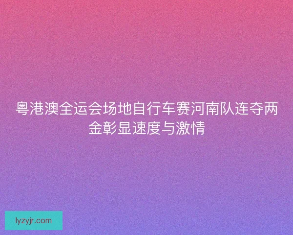 粤港澳全运会场地自行车赛河南队连夺两金彰显速度与激情 粤港澳全运会场地自行车赛河南队连夺两金彰显速度与激情