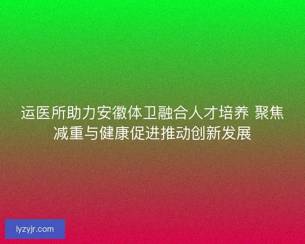 运医所助力安徽体卫融合人才培养 聚焦减重与健康促进推动创新发展 运医所助力安徽体卫融合人才培养 聚焦减重与健康促进推动创新发展
