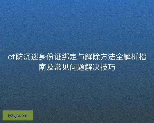 cf防沉迷身份证绑定与解除方法全解析指南及常见问题解决技巧