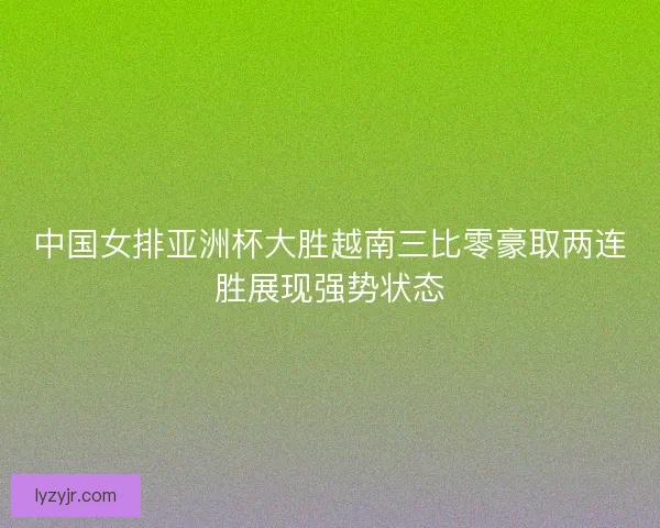 中国女排亚洲杯大胜越南三比零豪取两连胜展现强势状态