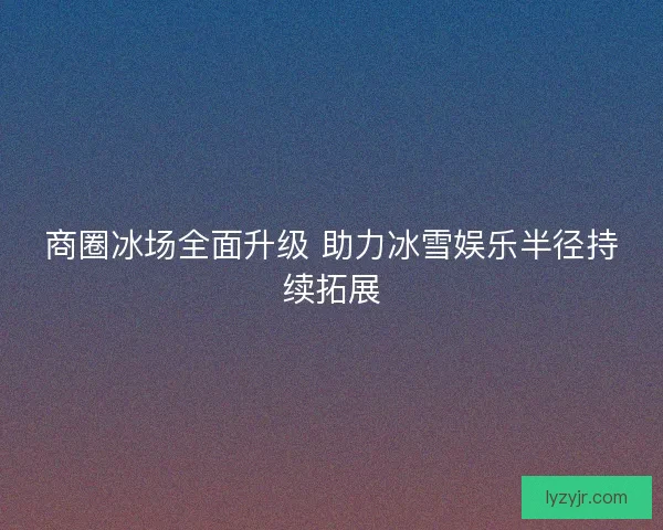 商圈冰场全面升级 助力冰雪娱乐半径持续拓展