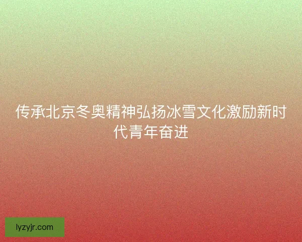 传承北京冬奥精神弘扬冰雪文化激励新时代青年奋进