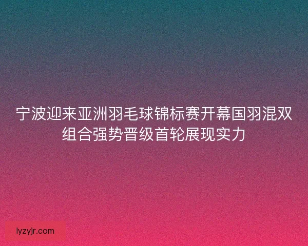 宁波迎来亚洲羽毛球锦标赛开幕国羽混双组合强势晋级首轮展现实力