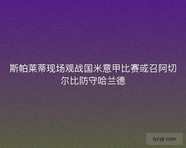 斯帕莱蒂现场观战国米意甲比赛或召阿切尔比防守哈兰德