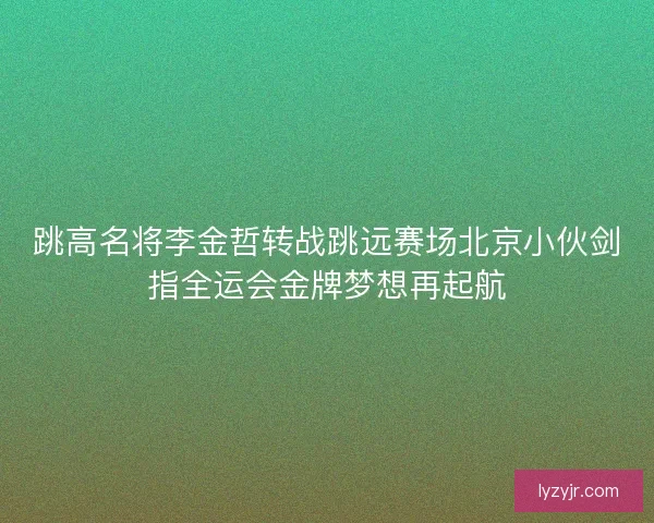 跳高名将李金哲转战跳远赛场北京小伙剑指全运会金牌梦想再起航