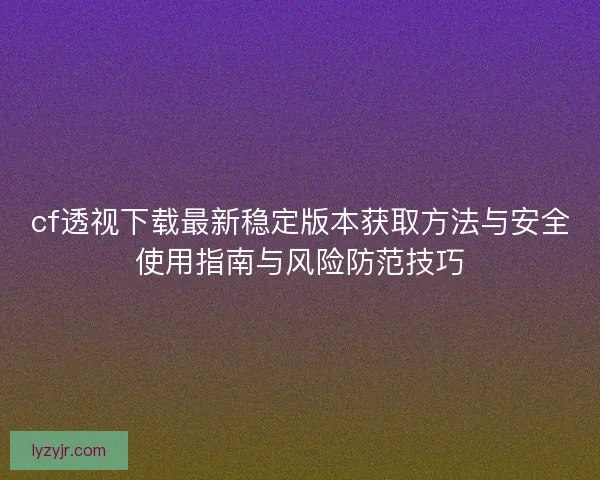 cf透视下载最新稳定版本获取方法与安全使用指南与风险防范技巧