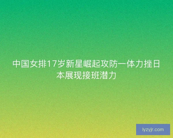 中国女排17岁新星崛起攻防一体力挫日本展现接班潜力