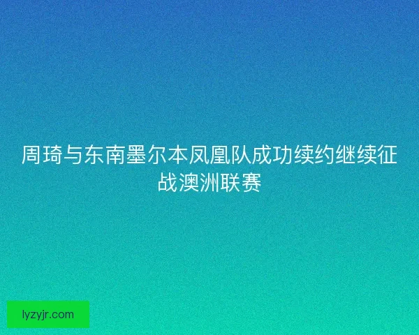 周琦与东南墨尔本凤凰队成功续约继续征战澳洲联赛