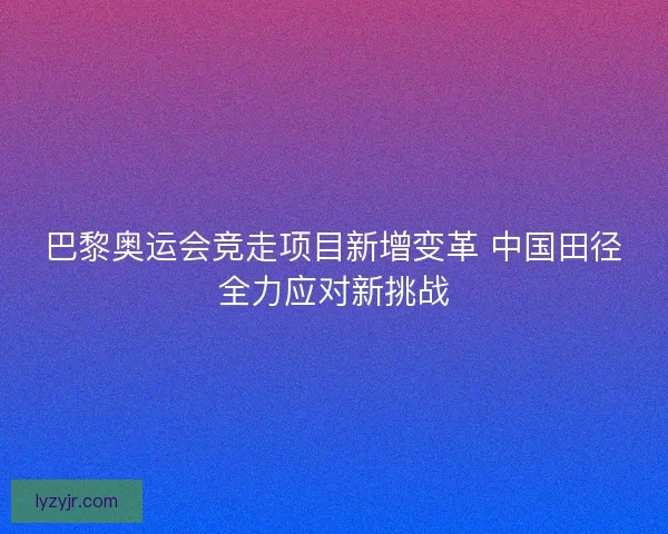 巴黎奥运会竞走项目新增变革 中国田径全力应对新挑战 巴黎奥运会竞走项目新增变革 中国田径全力应对新挑战