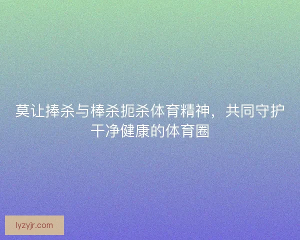 莫让捧杀与棒杀扼杀体育精神，共同守护干净健康的体育圈